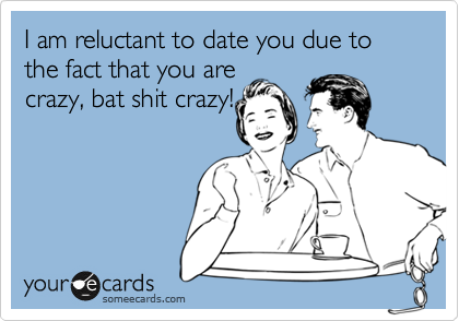 I am reluctant to date you due to the fact that you are
crazy, bat shit crazy!