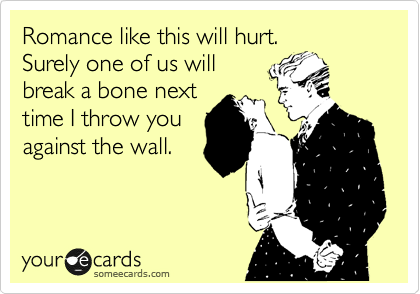 Romance like this will hurt. 
Surely one of us will
break a bone next
time I throw you
against the wall.