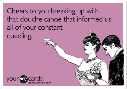 Cheers to you breaking up with that douche canoe that informed us all of your constant
queefing. 