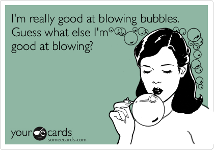 I'm really good at blowing bubbles. Guess what else I'm 
good at blowing?