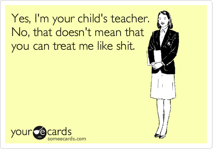 Yes, I'm your child's teacher.
No, that doesn't mean that
you can treat me like shit.