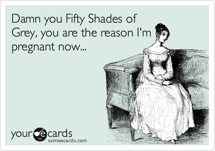 Damn you Fifty Shades of
Grey, you are the reason I'm
pregnant now...