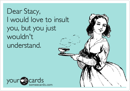 Dear Stacy, 
I would love to insult 
you, but you just
wouldn't 
understand. 