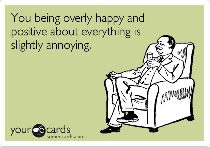 You being overly happy and positive about everything is
slightly annoying. 