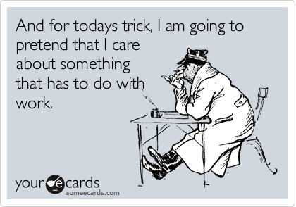And for todays trick, I am going to pretend that I care
about something
that has to do with
work.