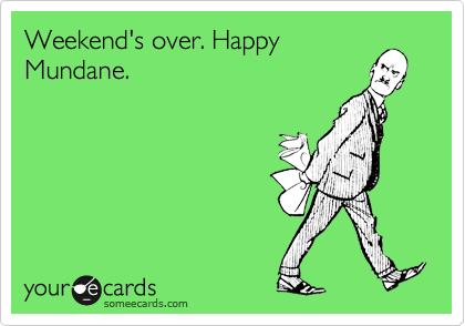 Weekend's over. Happy
Mundane. 