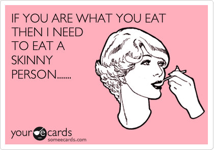 IF YOU ARE WHAT YOU EAT THEN I NEED
TO EAT A
SKINNY
PERSON.......