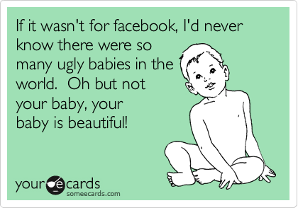 If it wasn't for facebook, I'd never know there were so
many ugly babies in the
world.  Oh but not
your baby, your
baby is beautiful!