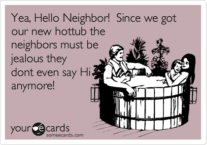 Yea, Hello Neighbor!  Since we got our new hottub the
neighbors must be
jealous they
dont even say Hi
anymore!