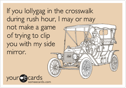 If you lollygag in the crosswalk during rush hour, I may or may
not make a game
of trying to clip
you with my side
mirror.