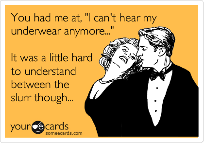You had me at, "I can't hear my underwear anymore..."

It was a little hard
to understand
between the
slurr though...