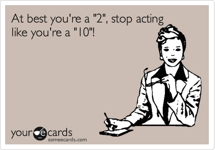 At best you're a "2", stop acting
like you're a "10"!