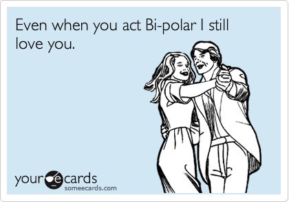 Even when you act Bi-polar I still love you. 