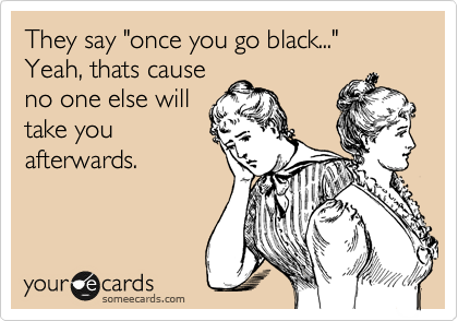 They say "once you go black..."
Yeah, thats cause
no one else will
take you
afterwards.