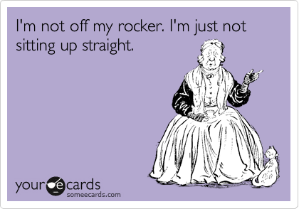 I'm not off my rocker. I'm just not sitting up straight.