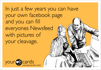 In just a few years you can have your own facebook page
and you can fill
everyones Newsfeed
with pictures of
your cleavage.  