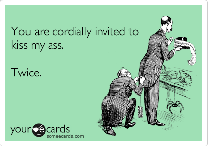 
You are cordially invited to
kiss my ass.

Twice.
