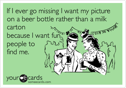 If I ever go missing I want my picture on a beer bottle rather than a milk carton 
because I want fun
people to
find me.
