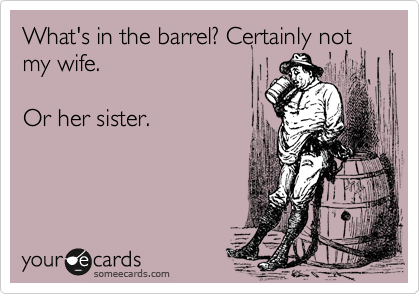 What's in the barrel? Certainly not
my wife.

Or her sister.