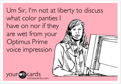 Um Sir, I'm not at liberty to discuss what color panties I 
have on nor if they
are wet from your
Optimus Prime
voice impression 