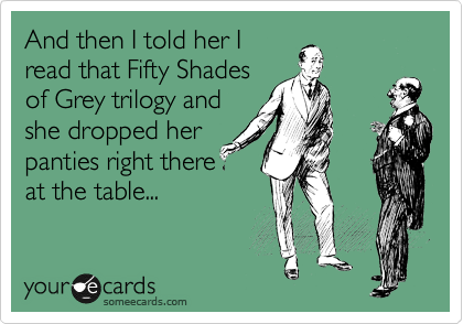 And then I told her I
read that Fifty Shades
of Grey trilogy and
she dropped her
panties right there
at the table...
