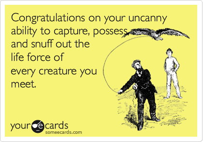 Congratulations on your uncanny ability to capture, possess, 
and snuff out the
life force of
every creature you 
meet.