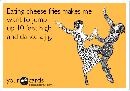 Eating cheese fries makes me
want to jump 
up 10 feet high 
and dance a jig.