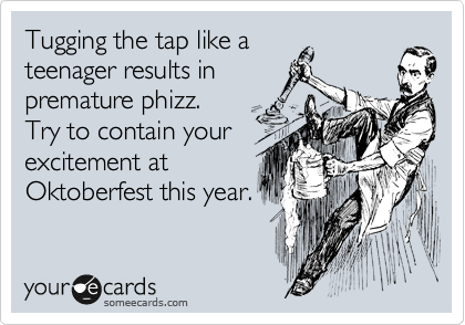 Tugging the tap like a
teenager results in
premature phizz. 
Try to contain your
excitement at
Oktoberfest this year.
