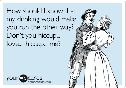 How should I know that
my drinking would make
you run the other way?
Don't you hiccup...
love.... hiccup... me?