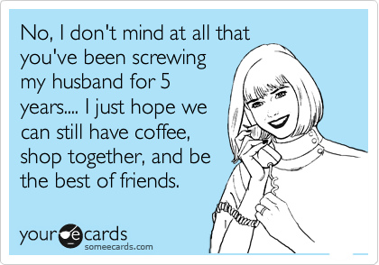 No, I don't mind at all that
you've been screwing
my husband for 5
years.... I just hope we
can still have coffee,
shop together, and be
the best of friends.