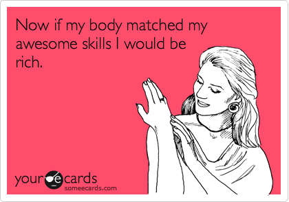 Now if my body matched my awesome skills I would be
rich. 