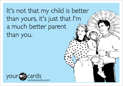 It's not that my child is better
than yours, it's just that I'm
a much better parent
than you.