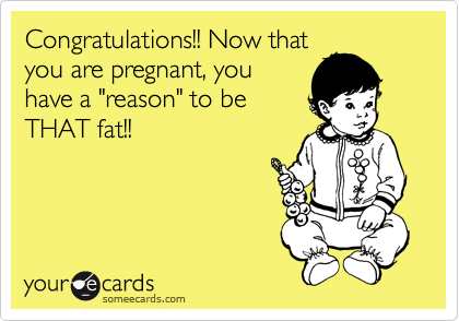 Congratulations!! Now that
you are pregnant, you
have a "reason" to be
THAT fat!!