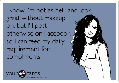 I know I'm hot as hell, and look great without makeup
on, but I'll post
otherwise on Facebook
so I can feed my daily
requirement for
compliments.