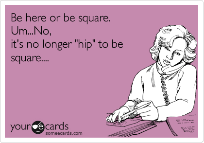 Be here or be square. 
Um...No,
it's no longer "hip" to be
square....