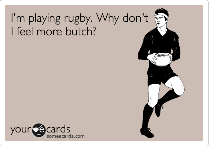 I'm playing rugby. Why don't
I feel more butch?