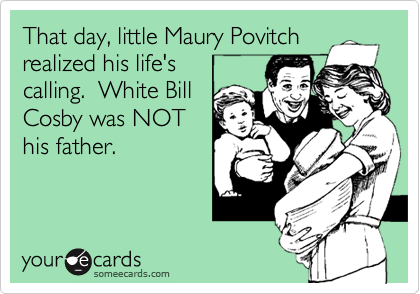 That day, little Maury Povitch
realized his life's 
calling.  White Bill
Cosby was NOT
his father.
