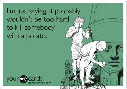 I'm just saying, it probably
wouldn't be too hard
to kill somebody 
with a potato.