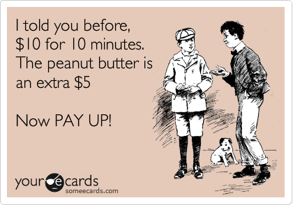 I told you before,
%2410 for 10 minutes.
The peanut butter is
an extra %245

Now PAY UP!