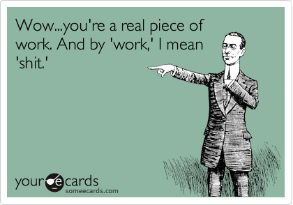 Wow...you're a real piece of
work. And by 'work,' I mean
'shit.'