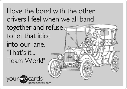 I love the bond with the other drivers I feel when we all band 
together and refuse
to let that idiot
into our lane. 
"That's it...
Team Work!"