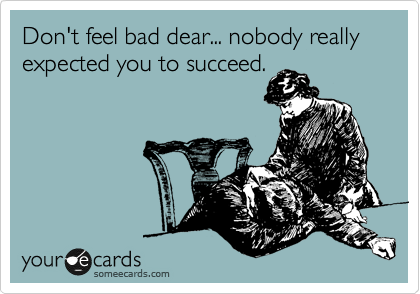 Don't feel bad dear... nobody really expected you to succeed.