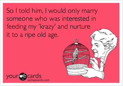 So I told him, I would only marry someone who was interested in feeding my 'krazy' and nurture
it to a ripe old age.