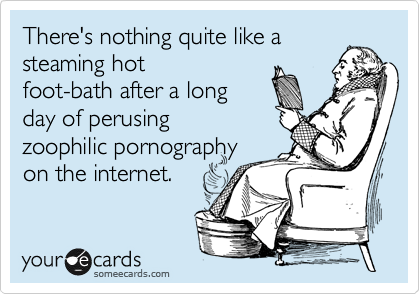 There's nothing quite like a
steaming hot
foot-bath after a long
day of perusing
zoophilic pornography
on the internet.  