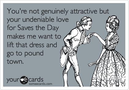 You're not genuinely attractive but your undeniable love
for Saves the Day
makes me want to
lift that dress and
go to pound
town.