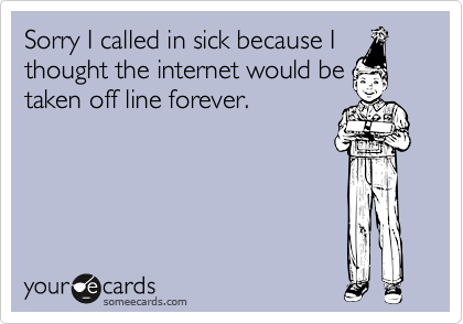Sorry I called in sick because I
thought the internet would be
taken off line forever.