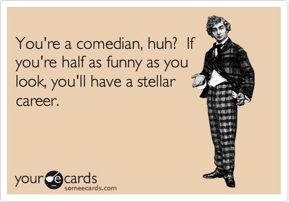 
You're a comedian, huh?  If
you're half as funny as you
look, you'll have a stellar
career.