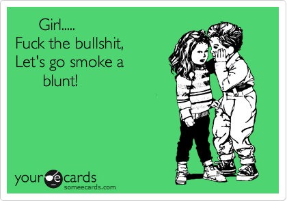      Girl.....
Fuck the bullshit,
Let's go smoke a
      blunt!
 