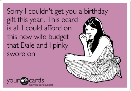 Sorry I couldn't get you a birthday gift this year.. This ecard
is all I could afford on
this new wife budget
that Dale and I pinky
swore on