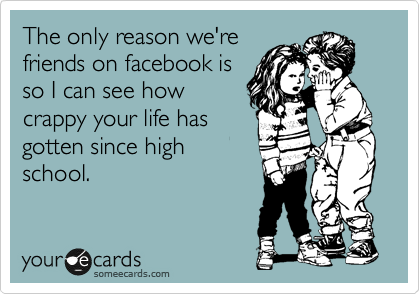 The only reason we're
friends on facebook is
so I can see how
crappy your life has
gotten since high
school.